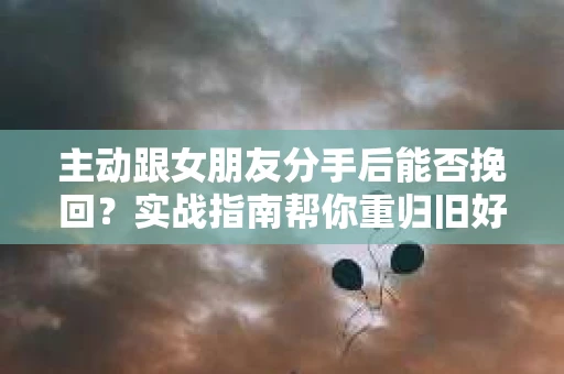 主动跟女朋友分手后能否挽回？实战指南帮你重归旧好