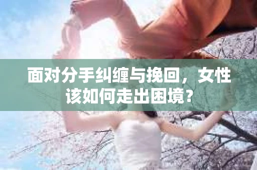 面对分手纠缠与挽回，女性该如何走出困境？