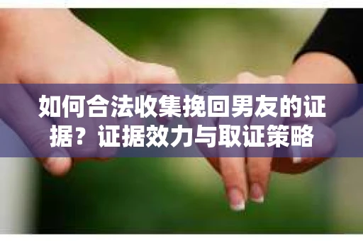 如何合法收集挽回男友的证据？证据效力与取证策略