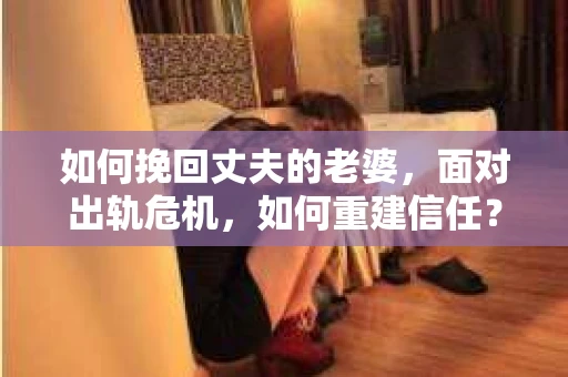 如何挽回丈夫的老婆，面对出轨危机，如何重建信任？