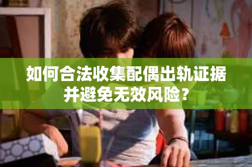 如何合法收集配偶出轨证据并避免无效风险？