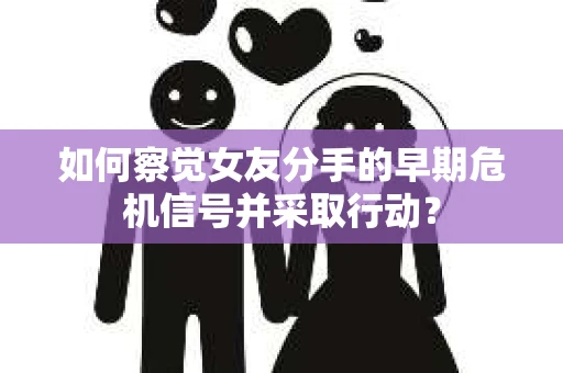 如何察觉女友分手的早期危机信号并采取行动？