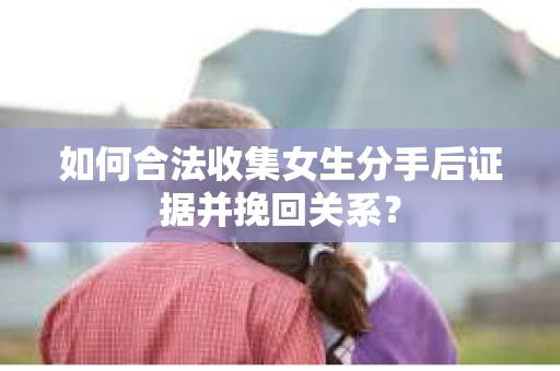 如何合法收集女生分手后证据并挽回关系？