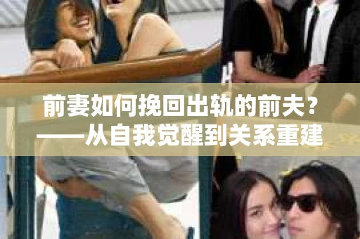 前妻如何挽回出轨的前夫?——从自我觉醒到关系重建的全面指南 前妻如何挽回出轨的前夫?——从自我觉醒到关系重建的全面指南