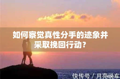 如何察觉真性分手的迹象并采取挽回行动？