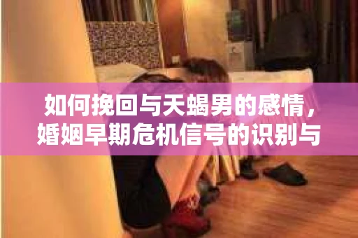 如何挽回与天蝎男的感情,婚姻早期危机信号的识别与应对 如何挽回与天蝎男的感情,婚姻早期危机信号的识别与应对