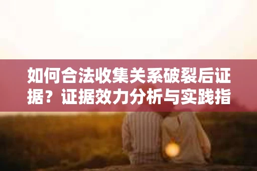 如何合法收集关系破裂后证据？证据效力分析与实践指南