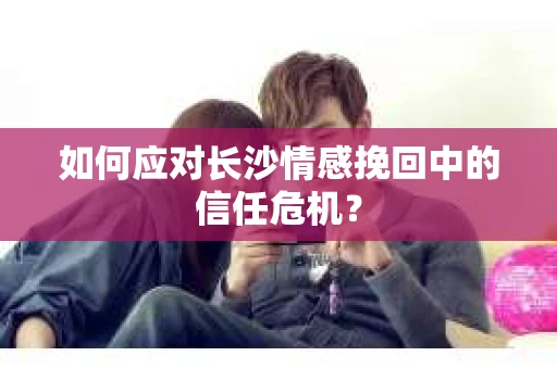 如何应对长沙情感挽回中的信任危机？