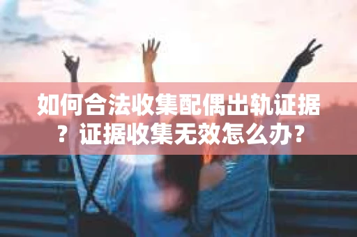 如何合法收集配偶出轨证据？证据收集无效怎么办？