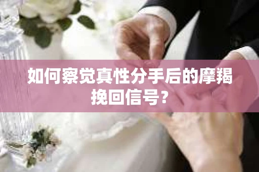 如何察觉真性分手后的摩羯挽回信号？