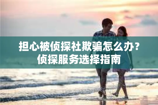 担心被侦探社欺骗怎么办？侦探服务选择指南