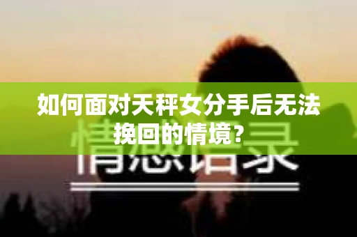 如何面对天秤女分手后无法挽回的情境？