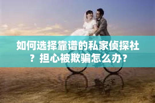 如何选择靠谱的私家侦探社？担心被欺骗怎么办？