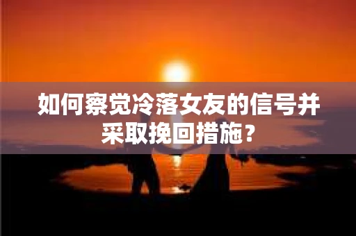 如何察觉冷落女友的信号并采取挽回措施？