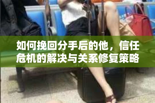 如何挽回分手后的他，信任危机的解决与关系修复策略