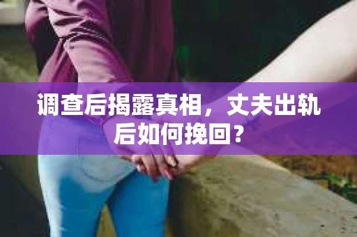调查后揭露真相，丈夫出轨后如何挽回？