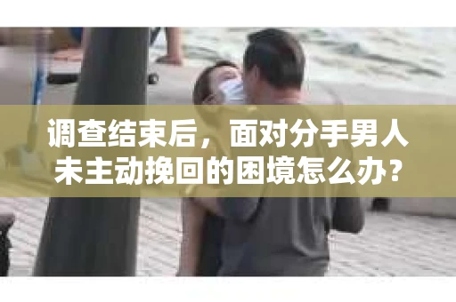 调查结束后，面对分手男人未主动挽回的困境怎么办？