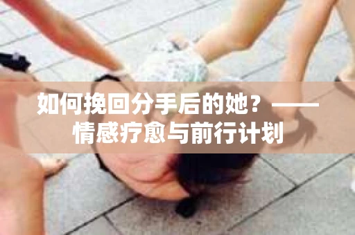 如何挽回分手后的她？——情感疗愈与前行计划