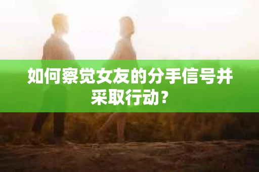 如何察觉女友的分手信号并采取行动？