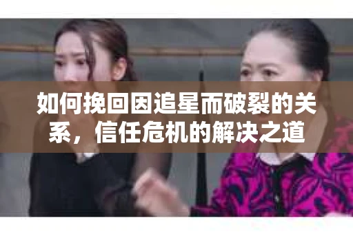 如何挽回因追星而破裂的关系，信任危机的解决之道