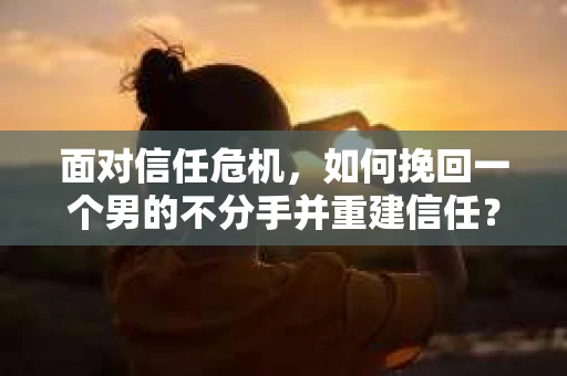 面对信任危机，如何挽回一个男的不分手并重建信任？