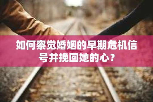如何察觉婚姻的早期危机信号并挽回她的心？
