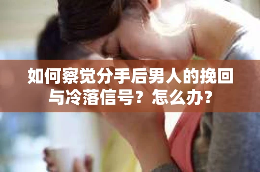 如何察觉分手后男人的挽回与冷落信号？怎么办？