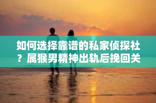 如何选择靠谱的私家侦探社？属猴男精神出轨后挽回关系的关键一步