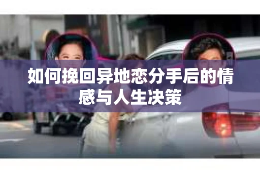 如何挽回异地恋分手后的情感与人生决策