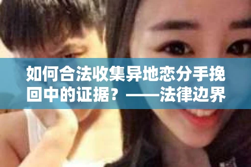 如何合法收集异地恋分手挽回中的证据？——法律边界内的取证策略
