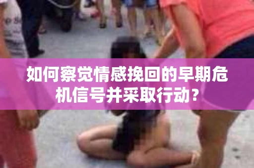 如何察觉情感挽回的早期危机信号并采取行动？