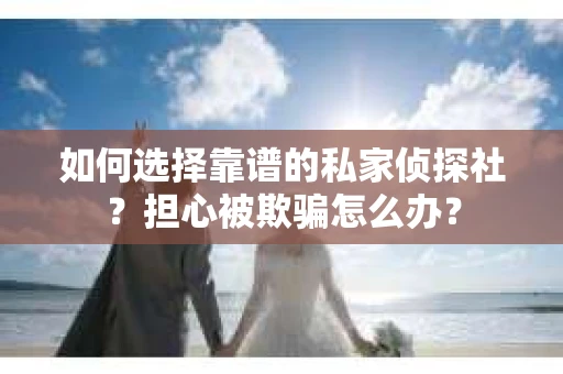 如何选择靠谱的私家侦探社？担心被欺骗怎么办？