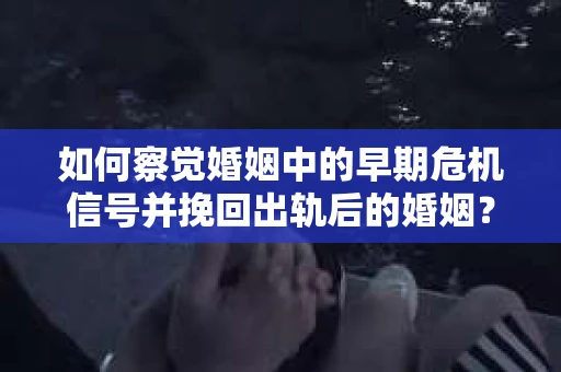如何察觉婚姻中的早期危机信号并挽回出轨后的婚姻？