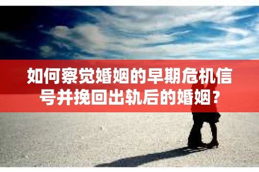 如何察觉婚姻的早期危机信号并挽回出轨后的婚姻？