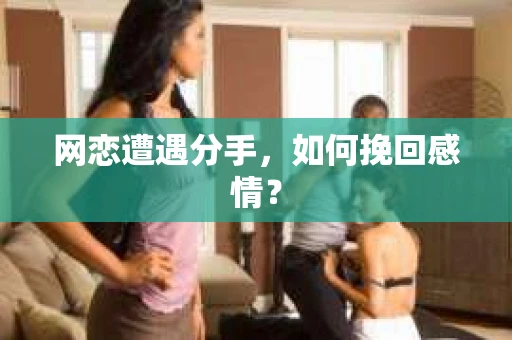 网恋遭遇分手，如何挽回感情？