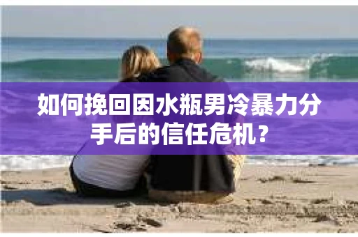 如何挽回因水瓶男冷暴力分手后的信任危机？