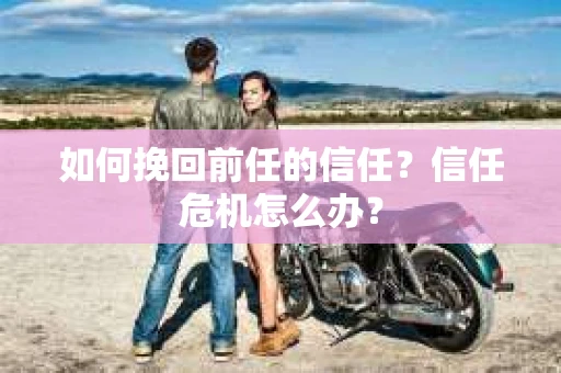 如何挽回前任的信任？信任危机怎么办？